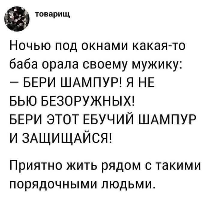 товарищ Ночью под окнами какая то баба орала своему мужику БЕРИ ШАМПУР Я НЕ БЬЮ БЕЗОРУЖНЫХ БЕРИ ЭТОТ ЕБУЧИЙ ШАМПУР И ЗАЩИЩАЙСЯ ПРИЯТНО ЖИТЬ РЯДОМ С такими ПОРЯДОЧНЫМИ ЛЮДЬМИ