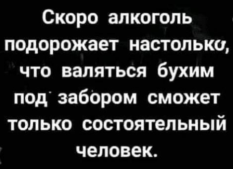 Скоро алкоголь подорожает настолько что валяться бухим под забОром сможет только состоятельный человек