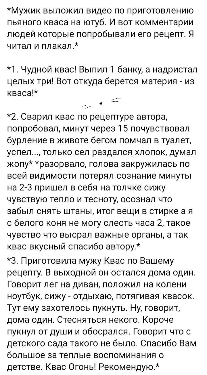 Мужик выложил видео по приготовлению пьяного кваса на ютуб И вот комментарии людей которые попробывали его рецепт Я читал и плакал 1 чудной квас Выпил 1 банку а надристап целых три Вот откуда берется материя из кваса 2 Сварип квас по рецептуре автора попробовал минут через 15 почувствовал бурление в животе бегом помчал в туалет успел только сел раздался хлопок думал жопу рааорвало голова закружила