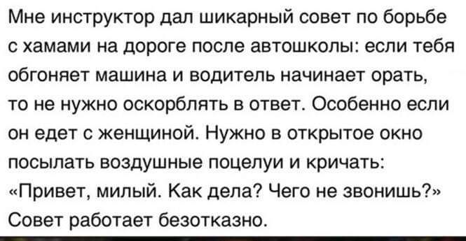 Мне инструктор дал шикарный совет по борьбе хамами на дороге после автошколы если тебя обгоняет машина и водитель начинает орать то не нужно оскорблять в ответ Особенно если он едет с женщиной Нужно открытое окно посылать воздушные поцелуи и кричать Привет милый Как дела Чего не звонишь Совет работает безотказно