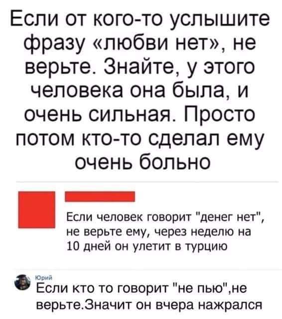 Если от кого то услышите фразу любви нет не верьте Знайте у этого человека она была и очень сильная Просто потом кто то сделал ему очень больно Если человек говорит денег нет не верьте ему через неделю на 10 дней он улетит в Турцию Если кто то говорит не пьюне верьте3начит он вчера нажрался