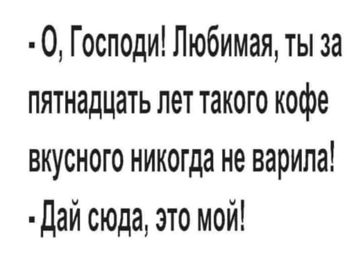 О Господи Любимая ты за пятнадцать лет такого кофе вкусного никогда не варила Дай сюда это мой