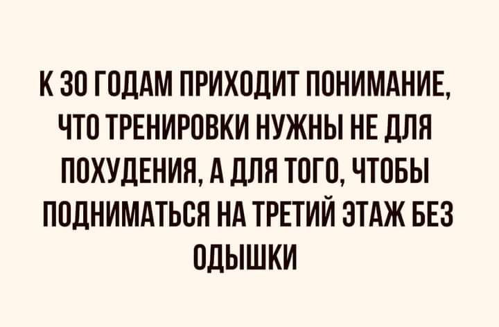 К ЗО ГОДАМ ПРИХОДИТ ПОНИМАНИЕ ЧТО ТРЕНИРОВКИ НУЖНЫ НЕ ДЛЯ ПОХУДЕНИЯ А ЛПП ТОГО ЧТОБЫ ПОЛНИМАТЬОП НА ТРЕТИЙ ЭТАЖ БЕЗ ОДЫШКИ
