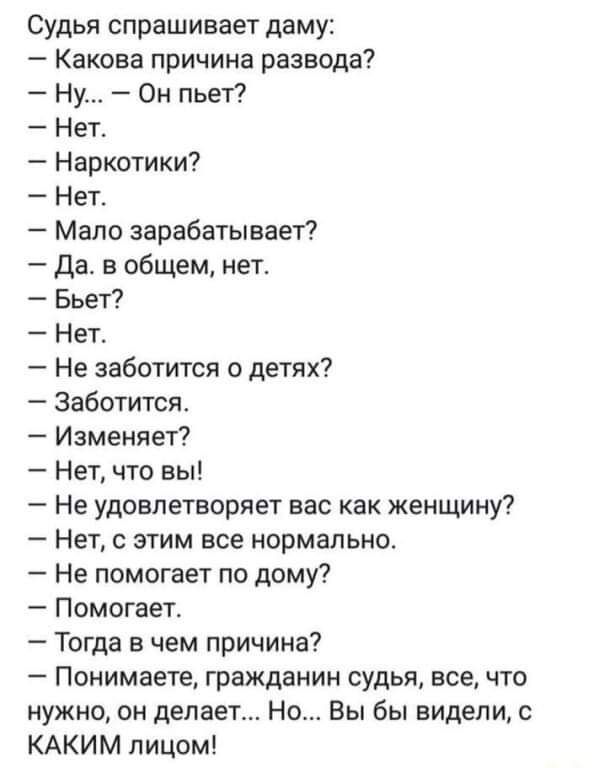 Судья спрашивает даму Какова причина развода Ну Он пьет Нет Наркотики Нет Мало зарабатывает да в общем нет Бьет Нет Не заботится о детях Заботится Изменяет Нет что вы Не удовлетворяет вас как женщину Нет с этим все нормально Не помогает по дому Помогает Тогда в чем причина Понимаете гражданин судья все что нужно он делает Но Вы бы видели КАКИМ лицом