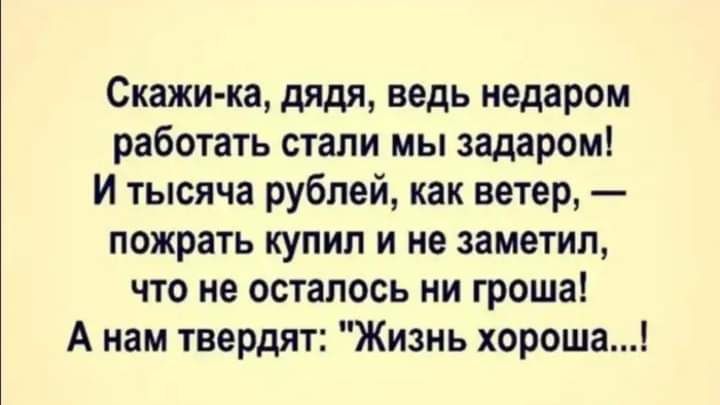 Скажика дядя ведь недаром работать стали мы задаром и тысяча рублей как ветер пожрать купил и не заметил что не осталось ни гроша А нам твердят Жизнь хороша