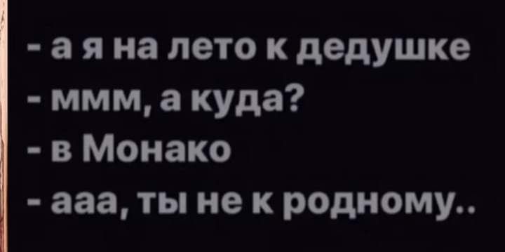 а я на лето к дедушке ммм а куда в Монако ааа ты не к родному