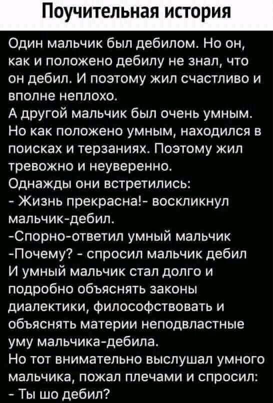 поучительная ИСТОРИЯ Один мальчик был дебилом Но он как и положено дебилу не знал что он дебил И поэтому кип счастливо и вполне неплохо А другой мальчик был очень умным Но как положено умным находился в поисках и терзаниях Поэтому жил тревожно и неуверенно Однажды они встретились Жизнь прекрасна воскликнул мальчик дебил Спорно ответил умный мальчик Почему спросил мальчик дебил И умный мальчик стал