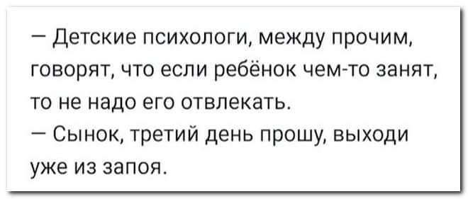 _ ДЕТСКИЕ ПСИХОЛОГИ между ПРОЧИМ говорит что если ребёнок чем то занят ТО не надо ЭГО отвлекать _ СЫНОК ТРЕТИЙ день ПРОШУ ЕЫХОДИ уже из запоя