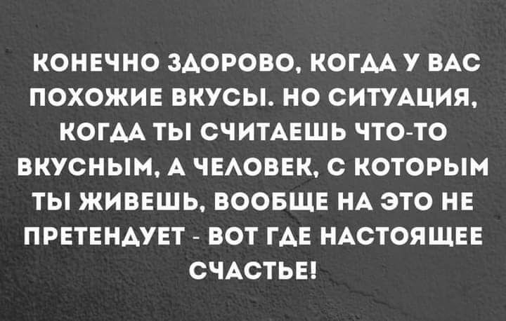 КОНЕЧНО ЗДОРОВО КОГАА У ВАС ПОХОЖИЕ ВКУСЫ НО СИТУАЦИЯ КОГАА ТЫ СЧИТАЕШЬ ЧТО ТО ВКУСНЫМ А ЧЕАОВЕК с КОТОРЫМ ТЫ ЖИВЕШЬ ВООБЩЕ НА ЭТО НЕ ПРЕТЕНАУЕТ ВОТ ГАЕ НАСТОЯЩЕЕ СЧАСТЬЕ
