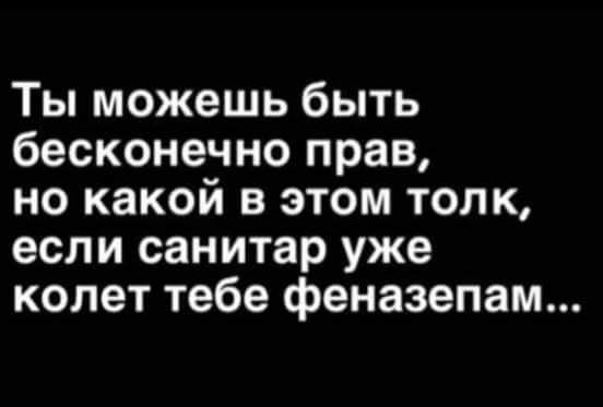 Ты можешь быть бесконечно прав но какой в этом толк если санитар уже колет тебе феназепам