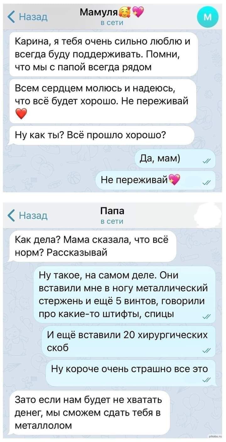 все Назад Мамупяіф Карина я тебя очень сильно люблю и всегда буду поддерживать Помни что мы с папой всегда рядом Всем сердцем молюсь и надеюсь что всё будет хорошо Не переживай Ну как ты Всё прошпо хорошо да мам Не переживайФ назад Папа все Как дела Мама сказала что всё норм Рассказывай Ну такое на самом деле Они вставили мне в ногу металлический стержень и ещё 5 винтов говорили про какие то штифт