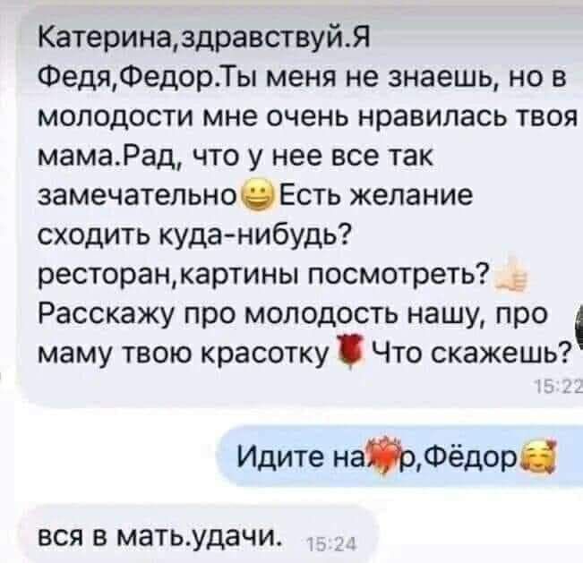 Катериназдравствуйя ФедяФедорТы меня не знаешь но в молодости мне очень нравилась твоя мамаРад что у нее все так замечательноЕсть желание сходить куда нибудь ресторацкартины посмотреть Расскажу про молодость нашу про маму твою красотку Что скажешь Идите нарФёдор ВСЯ В матьудачи
