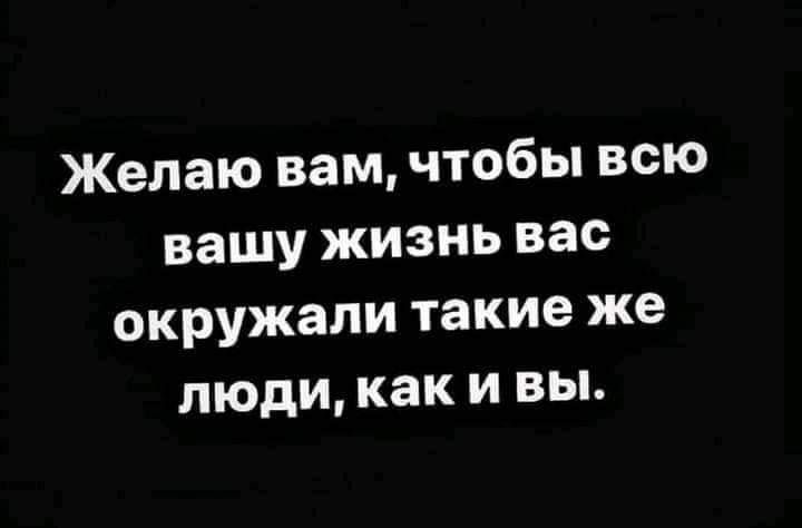 Желаю вам чтобы всю вашу жизнь вас окружали такие же люди как и вы