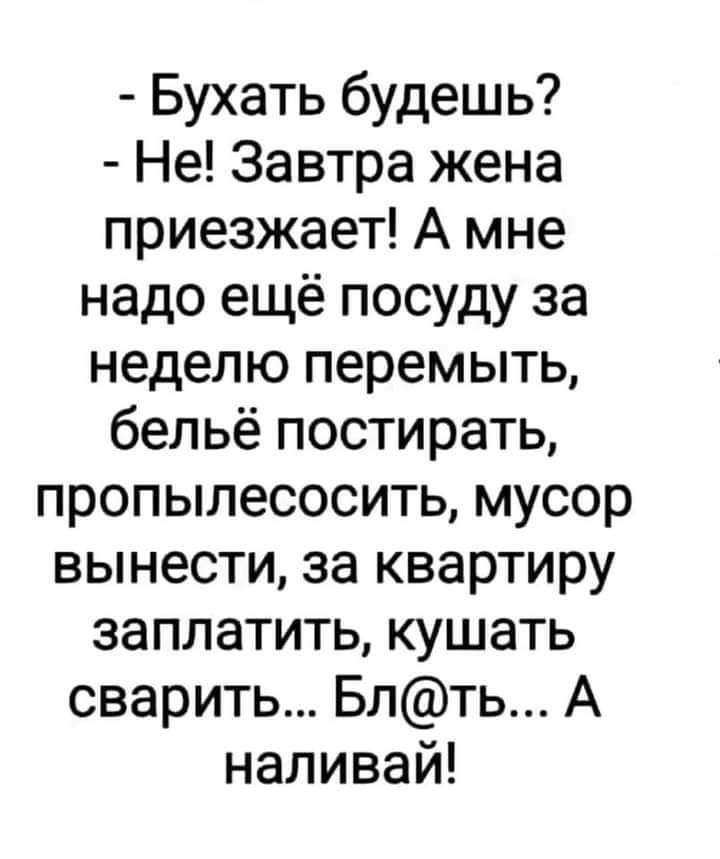 Бухать будешь Не Завтра жена приезжает А мне надо ещё посуду за неделю перемыть бельё постирать пропылесосить мусор вынести за квартиру заплатить кушать сварить Блть А наливай