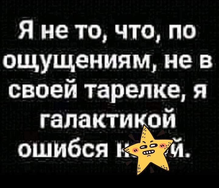 Я не то что по ощущениям не в своей тарелке я гапактикой ошибся