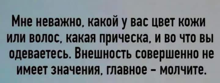 МНЕ неважно какой у вас ЦВЕТ КОЖИ ИЛИ ВОЛОС какая прическа И ВО ЧТО ВЫ ПДЕВВЕТЕСЪ ВНЕШНОСТЬ совершенно не ИМЕЕТ ЗНЗЧЕНИЯ ГПЗВНОЕ МОЛЧИТЕ