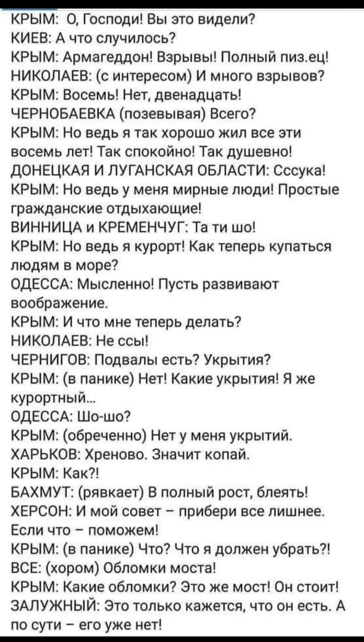 _ КРЫМ О Господи Вы это видели КИЕВ А что случилось КРЫМ Армагеддон Взрывы Полный пизец НИКОЛАЕВ с интересом И много взрывов КРЫМ Восемь Нет двенадцать ЧЕРНОБАЕВКА позевывая Всего КРЫМ Но ведь я так хорошо жил все эти восемь лет Так спокойно Так душевно ДОНЕЦКАЯ И ПУГАНСКАЯ ОБЛАСТИ Сссука КРЫМ Но ведь у меня мирные люди Простые гражданские отдыхающие ВИННИЦА и КРЕМЕНЧУГ Та ти шо КРЫМ Но ведь я кур