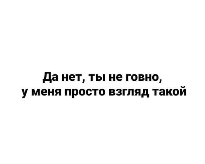 да нет ты не говно у меня просто взгляд такой