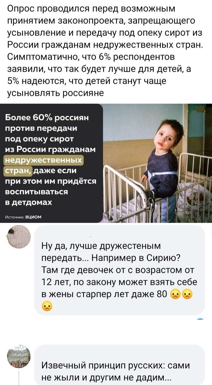 Опрос проводился перед возможным принятием законопроекта запрещающего усыновление и передачу под опеку сирот из России гражданам недружещвенных стран Симптоматично что 6 респондентов заявил и что так будет лучше для детей а 5 надеются что детей станут чаще усыновлять россияне Более 60 россиян против передачи под опеку сирот из России гражданам _даже при этом им придётся васпитываться в детдомах Ну