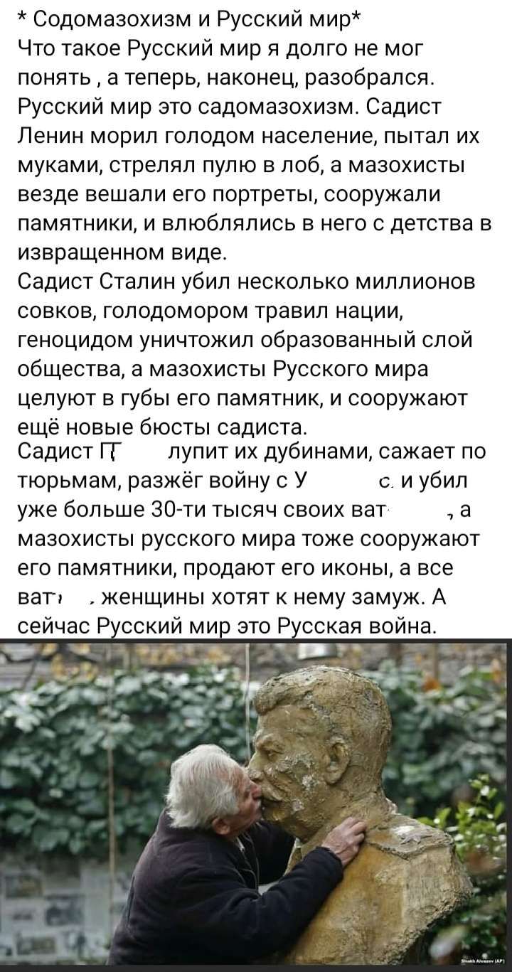Содомазохиам и Русский мир Что такое Русский мир я долго не мог понять а теперь наконец разобрался Русский мир это садомазохизм Садист Ленин морип голодом население пытал их муками стрелял пулю в лоб а мазохисты везде вешали его портреты сооружали памятники и влюблялись в него с детства в извращенном виде Садист Сталин убил несколько миллионов совков голодомором травил нации геноцидом уничтожил об