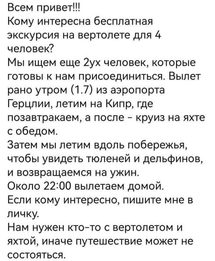 Всем привет Кому интересна бесплатная экскурсия на вертолете для 4 человек Мы ищем еще 2ух человек которые готовы к нам присоединиться Вылет рано утром 17 из аэропорта Герцлии летим на Кипр где лозавтракаем а после круиз на яхте с обедом Затем мы летим вдоль побережья чтобы увидеть тюленей и дельфинов и возвращаемся на ужин Около 2200 вылетаем домой Если кому интересно пишите мне в личку Нам нужен