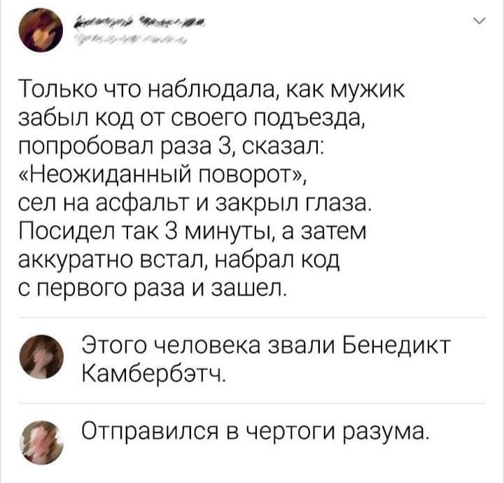 Только что наблюдала как мужик забыл код от своего подъезда попробовал раза 3 сказал Неожиданный поворот сел на асфальт И закрыл Глаза Посидеп так 3 минуты а затем аккуратно встал набрал код с первого раза и зашел Этого человека звали Бенедикт Камбербэтч Отправился в чертоги разума