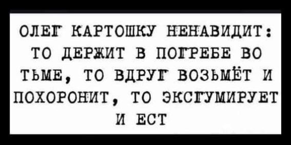 ОЛЕГ КАРТОШКУ НЕНАВИДИТ ТО дЕРЖИТ В ПОГРЕБЕ ВО ТЬМЕ ТО ВДРУГ ВОЗЬМЁТ И ПОХОРОНИТ ТО ЭКСГУМИРУЕТ И ЕСТ