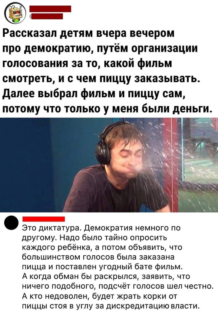 Зі _ 07 Рассказал дЕТЯМ вчера вечером про демократию путём организации голосования за то какой фильм смотреть И С чем пиццу ЗЗКЗЗЫВЗТЬ далее выбрал фильм и ПИЦЦУ сам потому что только у меня были деньги а дра демократя им другому Надо было тайно опросить каждого ребёнка а потом объявить что большинством голосов была заказана пицца и поставлен угодный бате фильм А когда обман бы раскрылся заявить ч