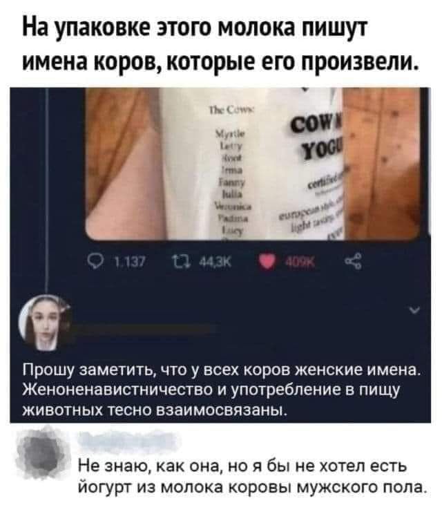 На упаковке ЭТОГО молока ПИШУТ ИМЕНЗ КОРОВ КОТОРЫЕ ЕГО произвели Прошу заметить что у всех коров женские имена Женоненавистничество и употребление в пищу живошых тесно взаимосвязаны Не знаю как она но я бы не хотел есть йогурт из молока коровы мужского пола