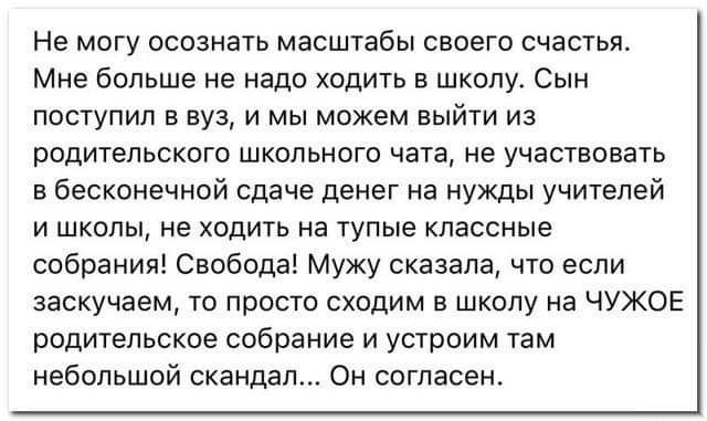 Не могу осознать масштабы своего счастья Мне больше не надо ходить в школу Сын поступил в вуз и мы можем выйти из родительского школьного чата не участвовать в бесконечной сдаче денег на нужды учителей и школы не ходить на тупые классные собрания Свобода Мужу сказала что если заскучаем то просто сходим в школу на ЧУЖОЕ родительское собрание и устроим там небольшой скандал Он согласен