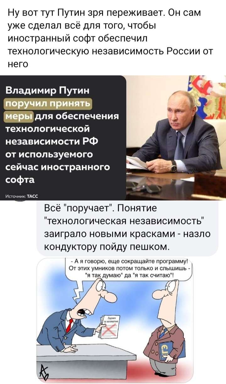 Ну вот тут Путин зря переживает Он сам уже сделал все для того чтобы иностранный софт обеспечил ТЕХНОЛОГИЧЭСКУЮ НЕЗЭЕИСИМОСТЬ РОССИИ ОТ него Владимир Путин _дпя обеспечения технологической независимости РФ от используемого сейчас иностранного софта Все поручает Понятие технологическая независимость заиграпо новыми красками назло кондуктору пойду пешком л и говори ощп спирты мт дышим о умники потом