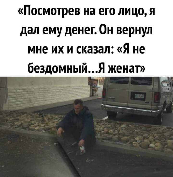 посмотрев на ЕГО ЛИЦО Я дал ему денег Он вернул мне их и сказал Я не бездомныйя женат