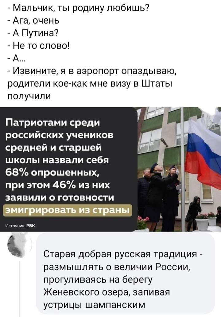 Мальчик ты родину пюбишь7 Ага очень А Путина Не то слово А Извините я в аэропорт опаздываю родители кое как мне визу в Штаты попучипи Патриотами срЕДИ российских учеников средней и старшей школы назвали себя 68 опрошенных при этом 46 из них заявили о готовности Старая добрая русская традиция _ размышлять о величии России прогуливаясь на берегу Женевского озера запивая устрицы шампанским