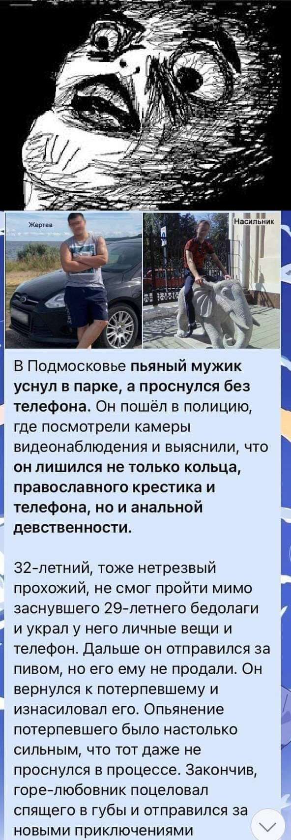 В Подмосковье пьяный мужик уснул в парке а проснулся без телефона Он пошёл в полицию где посмотрели камеры видеонаблюдения и выяснили что он лишился не только кольца православного крестика и телефона на и анальной девственности 32 летний тоже нетрезвый прохожий не смог пройти мимо заснувшего 29летнего бедолаги и украл у него личные вещи и телефон Дальше он отправился за пивом но его ему не продали