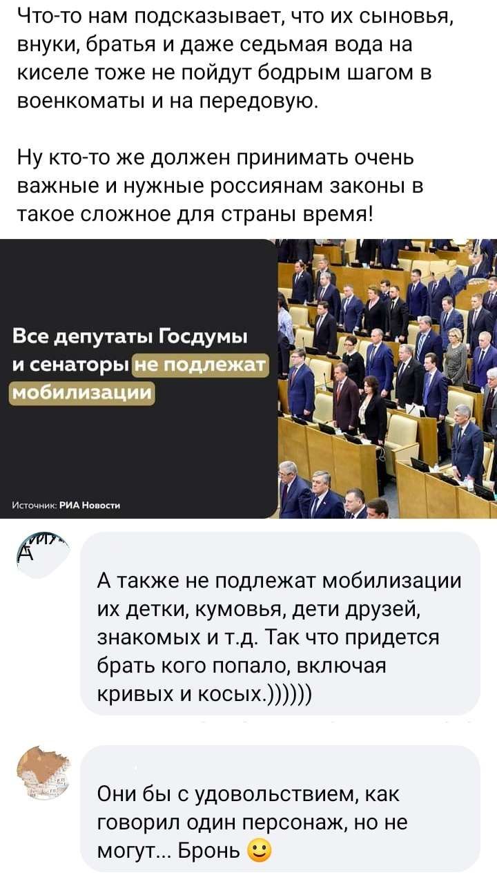 Чтото нам подсказывает что их сыновья внуки братья и даже седьмая вода на кисепе тоже не пойдут бодрым шагом в военкоматы и на передовую Ну ктото же должен принимать очень важные и нужные россиянам законы в такое сложное для страны время Все депутаты Госдумы А также не подлежат мобилизации их детки кумовья дети друзей знакомых и т д Так что придется брать кого попало включая кривых и косых Они бы 