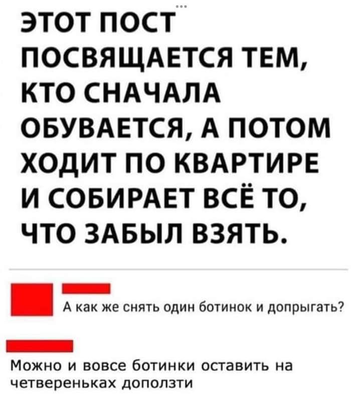 ЭТОТ ПОСТ ПОСВЯЩАЕТСЯ ТЕМ КТО СНАЧАЛА ОБУВАЕТСЯ А ПОТОМ ХОДИТ ПО КВАРТИРЕ И СОБИРАЕТ ВСЁ ТО ЧТО ЗАБЫЛ ВЗЯТЬ _ А как же снип один ботинок и допрыгать7 Можно и вовсе ботинки оставить на четвереньках доползти