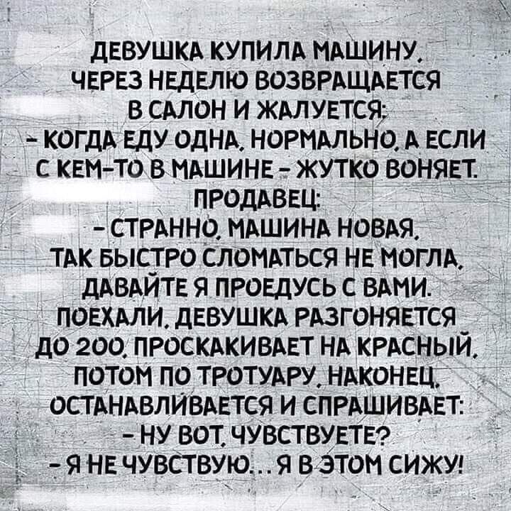 ДЕВУШКА КУПИЛА МАШИНУ ЧЕРЕЗ НЕДЕЛЮ ВОЗВРАЩАЕТС9 В САЛОН И ЖАЛУЕТСЯ КОГДА ЕДУ ОДНА НОРМАЛЬНО А ЕСЛИ С КЕМ ТО В НАШИНЕ ЖУТКО ВОНЯЕТ ПРОДАВЕЦ СТ РАННО МАШИНА НОВАЯ ТАК БЫСТ РО СЛОНАТЬСЯ НЕ МОГЛА дАВАИТЕ Я ПРОЕДУСЬ С ВАМИ ПОЕХАЛИ дЕВУШКА РАЗГОНЯЕТСЯ _ дО 200 ПРОСКАКИВАЕТ НА КРАСНЫИ ПОТОМ ПО ТРОТУАРУ НАКОНЕЦЦ ОСТАНАВЛЙВАЕТСЯ И СПРАШИВАЕТ _ НУ ВОТ ЧУВСТВУЕТЕ Я НЕ ЧУВСТВУЮ Я В ЭТОМ СИЖУ