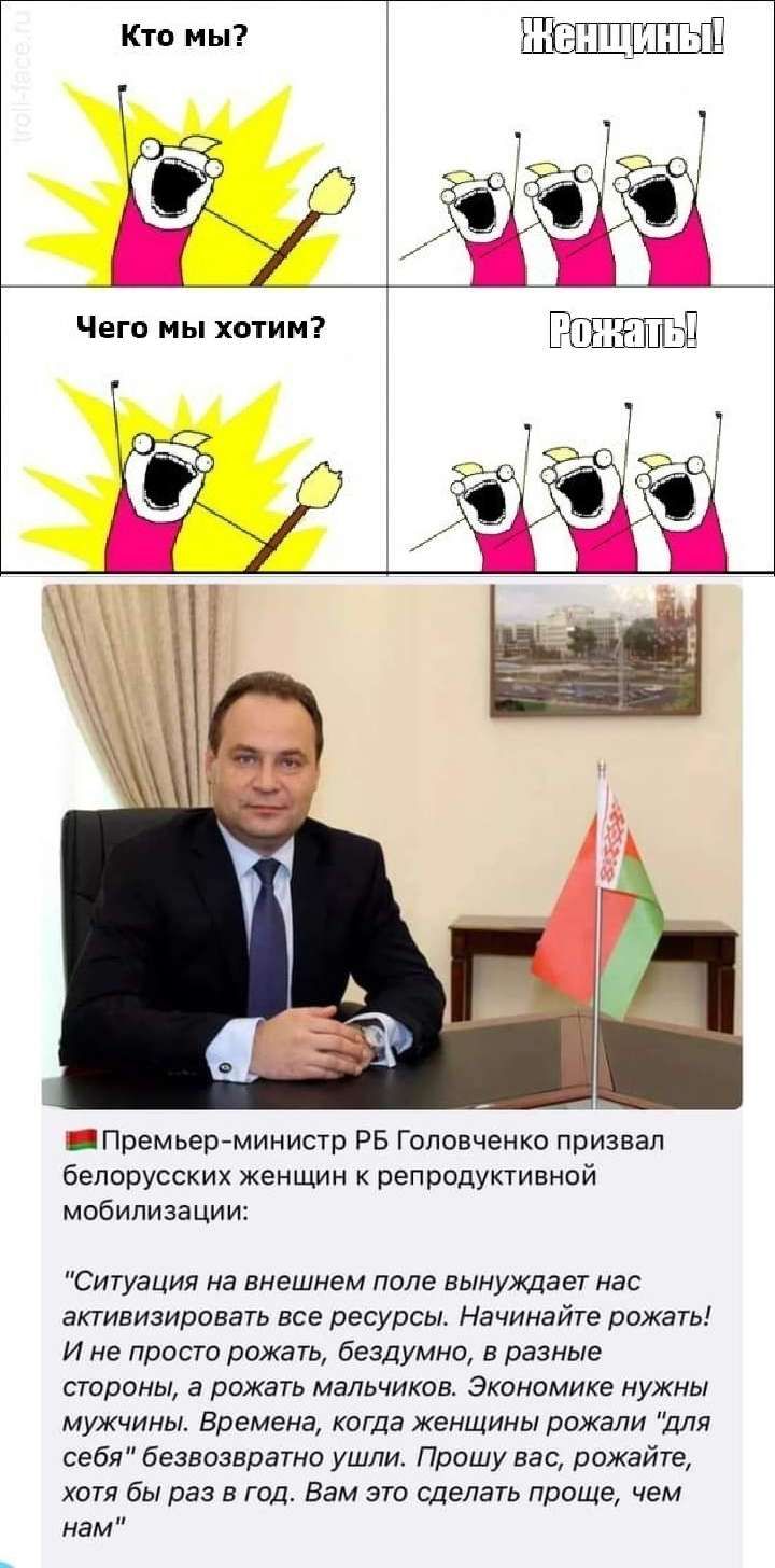 Кто мы ШШШЬШ _Премьеремиииотр РБ Головченко призвал белорусских женщин к репродуктивной МОБИЛИЗЗЦИИ Ситуация на внешнем попе вынуждает мас активизировать все ресурсы Начинайте рожать и ие просто рожать бездумно в разные строны а рпжать мальчиков Экономике нужны мужчины Времена когда женщины рожали для себя безвозврато ушли Прошу вас рожайте хстя бы раз а год Вам это сделать проще чем нам
