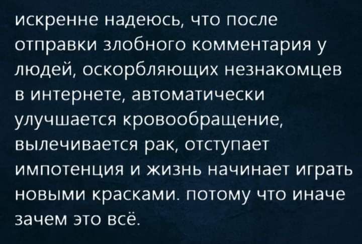 искренне надеюсь что после отправки злобного комментария у людей оскорбляющих незнакомцев в интернете автоматически улучшается кровообращение вылечивается рак отступает импотенция и жизнь начинает играть НОВЫМИ красками ПОТОМУ ЧТО иначе зачем это всё