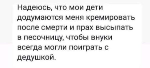 Надеюсь что мои дети додумаются меня кремировать после смерти и прах высыпать в песочницу чтобы внуки всегда могли поиграть с дедушкой