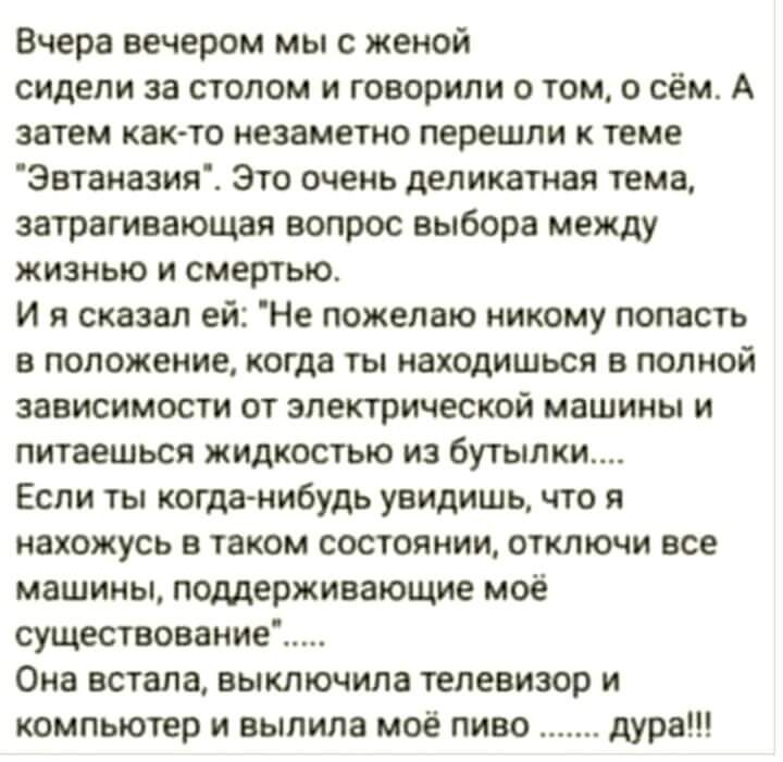 Вчера вечером мы с женой сидели за полом и говорили о том о сём А затем как то незаметно перешли к теме Эвтаиазия Это очень деликатная тема затрагивающая вопрос выбора между жизнью и смертью И я сказал ей Не пожелаю никому попасть в положение когда ты находишься в полной зависимости от электрической машины и питаешься жидкостью из буи ими Если ты когданибудь увидишь что я нахожусь в таком состояни