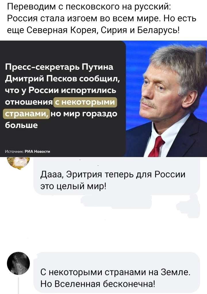 Переводим песконского на русский Россия стала изгоем во всем мире Но есть еще Северная Корея Сирия и Беларусь Пресс секретарь Путина дмитрий Песков сообщил ЧТО у РОССИИ ИСПОРТИЛИСЬ отношения с некоторыми стр ами на мир гораздо больше Дааа Эритрия теперь для России это целый мир С некоторыми странами на земле Но Вселенная бесконечна
