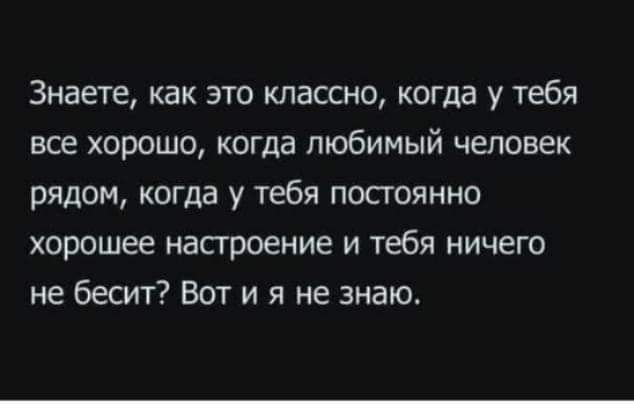 Знаете как это классно когда у тебя все хорошо когда любимый человек рядом когда у тебя посгоянно хорошее настроение и тебя ничего не бесит Вот и я не знаю