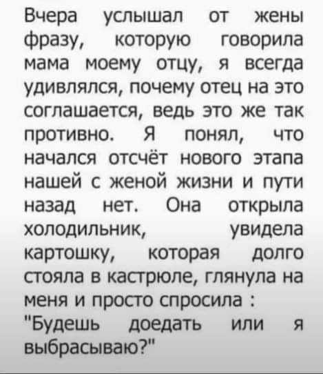 Вчера услышал от жены фразу которую говорила мама моему отцу я всегда удивлялся почему отец на это соглашается ведь это же так противно Я понял что начался отсчёт нового этапа нашей с женой жизни и пути назад нет Она открыла холодильник увидела картошку которая допго стояла в кастрюле глянула на меня и прост спросила Будешь доедать или я выбрасываю