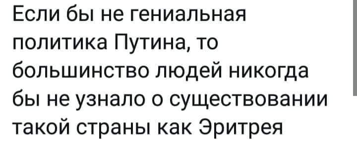 Если бы не гениальная политика Путина то большинство людей никогда бы не узнало о существовании такой страны как Эритрея