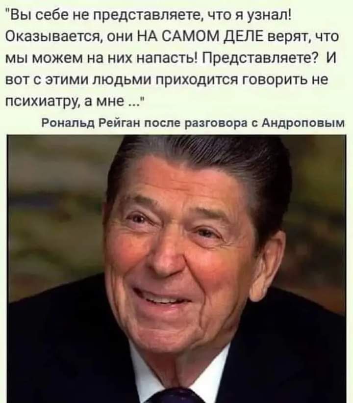 Вы себе не представляете что я узнал Оказывается они НА САМОМ ДЕПЕ верят что мы можем на них напасть Представляете И вот с этими людьми приходится говорить не психиатру а мне Рональд Рейган после разговора Андропввым