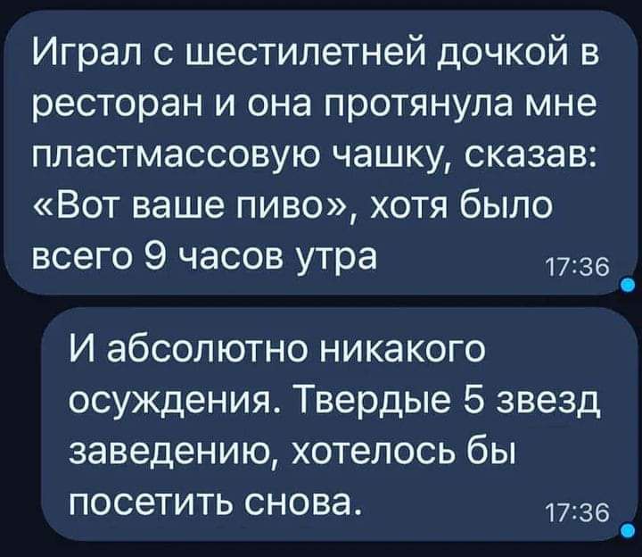 Играл с шестилетней дочкой в ресторан и она протянула мне пластмассовую чашку сказав Вот ваше пиво хотя было всего 9 часов утра 1736 _ И абсолютно никакого осуждения Твердые 5 звезд заведению хотелось бы посетить снова 36 _