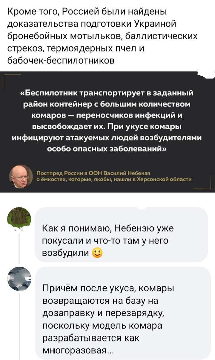 Кроме того Россией были найдены доказательства подготовки Украиной бронебойных мотыльков баллистических стрекоз термоядерных пчел и бабочекбеспилотников Беспилотник транспоруирует в Заданиый район контейнер с большим количеством вмароа переносчиков инфекций и высвобождает их При укусе комары иифицирут атакуеных людей виабудителпми особо опасных заболеваний Как я понимаю Небензю уже ПОКуСаПИ И ЧТО 