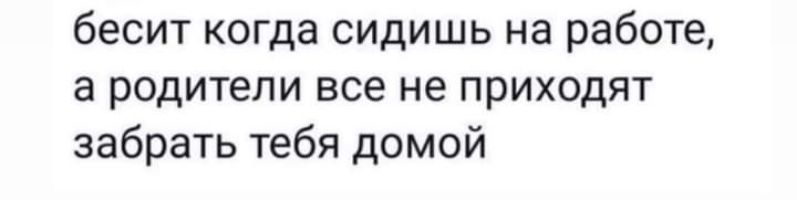 бесит когда сидишь на работе а родители все не приходят забрать тебя домой