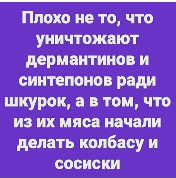 Плохо не то что уничтожают дермантинов и синтепонов ради шкурок а в том что из их мяса начали делать колбасу и сосиски